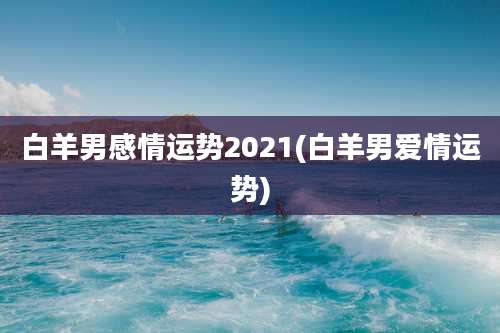 白羊男感情运势2021(白羊男爱情运势)