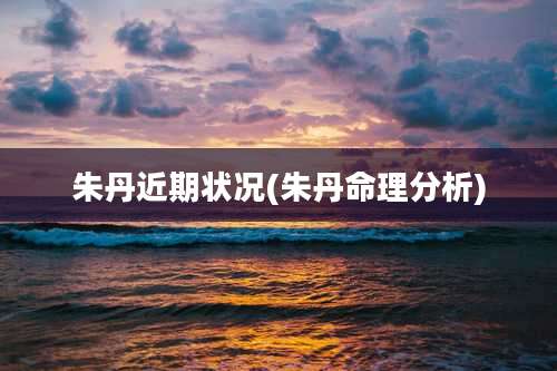 朱丹近期状况(朱丹命理分析)