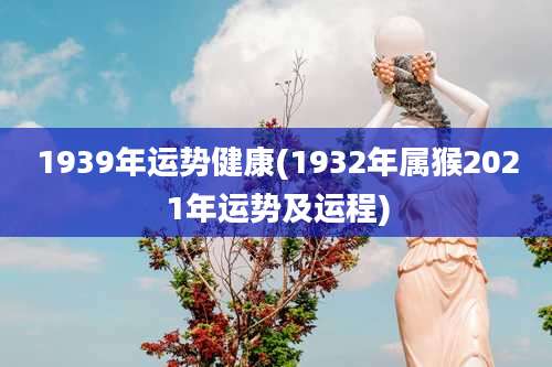 1939年运势健康(1932年属猴2021年运势及运程)