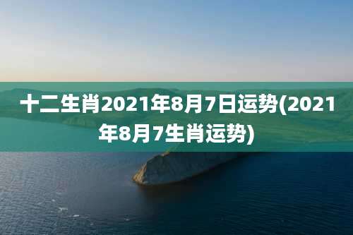 十二生肖2021年8月7日运势(2021年8月7生肖运势)