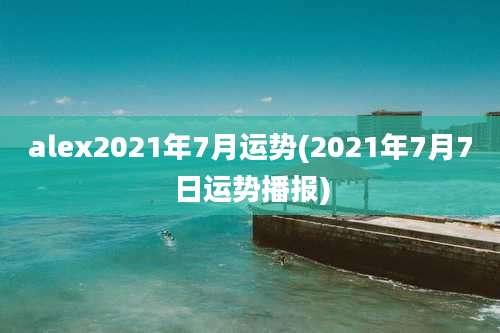 alex2021年7月运势(2021年7月7日运势播报)