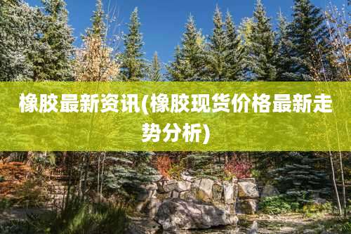 橡胶最新资讯(橡胶现货价格最新走势分析)