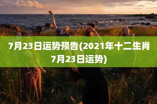 7月23日运势预告(2021年十二生肖7月23日运势)