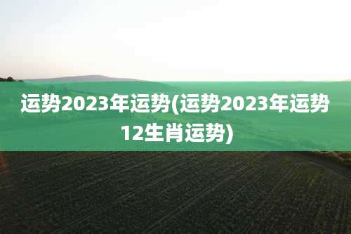 运势2023年运势(运势2023年运势12生肖运势)