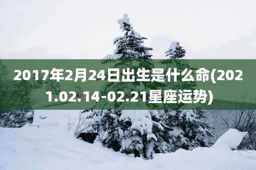 2017年2月24日出生是什么命(2021.02.14-02.21星座运势)
