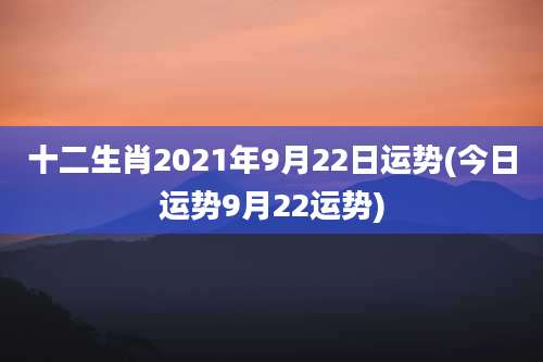 十二生肖2021年9月22日运势(今日运势9月22运势)