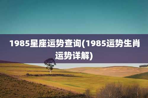 1985星座运势查询(1985运势生肖运势详解)