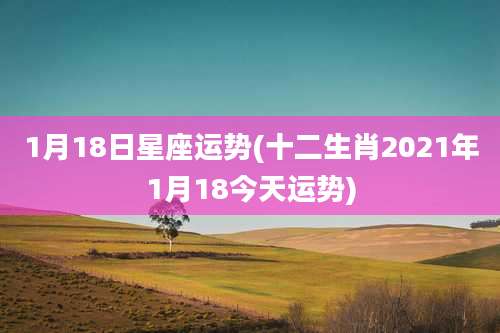 1月18日星座运势(十二生肖2021年1月18今天运势)