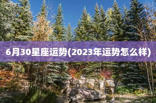 6月30星座运势(2023年运势怎么样)