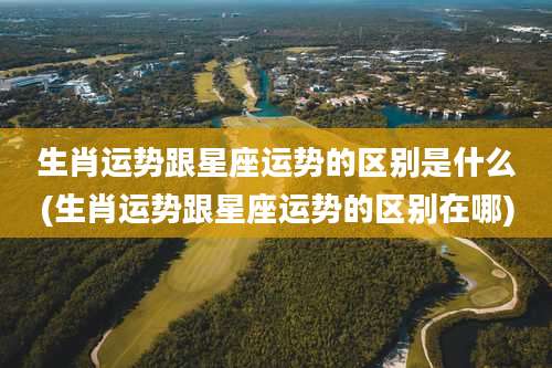 生肖运势跟星座运势的区别是什么(生肖运势跟星座运势的区别在哪)