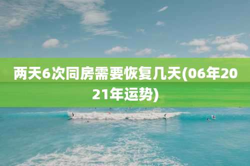 两天6次同房需要恢复几天(06年2021年运势)