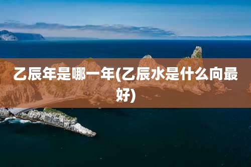 乙辰年是哪一年(乙辰水是什么向最好)