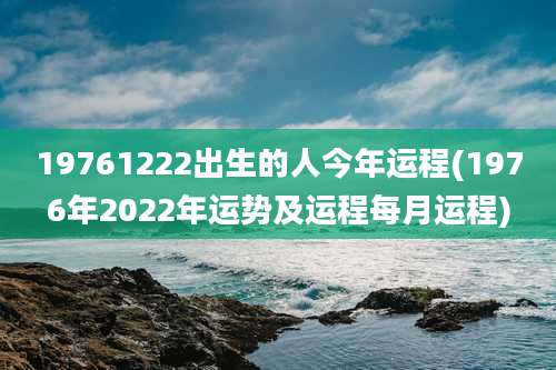 19761222出生的人今年运程(1976年2022年运势及运程每月运程)