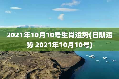 2021年10月10号生肖运势(日期运势 2021年10月10号)