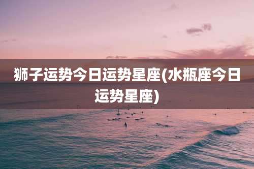 狮子运势今日运势星座(水瓶座今日运势星座)