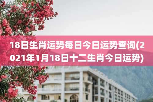 18日生肖运势每日今日运势查询(2021年1月18日十二生肖今日运势)