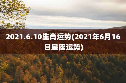 2021.6.10生肖运势(2021年6月16日星座运势)