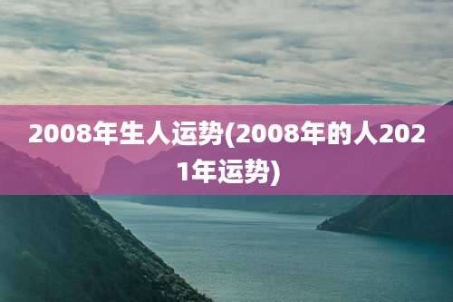 2008年生人运势(2008年的人2021年运势)