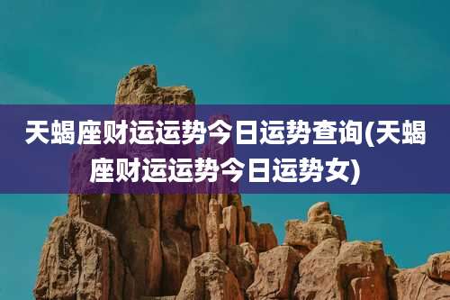 天蝎座财运运势今日运势查询(天蝎座财运运势今日运势女)