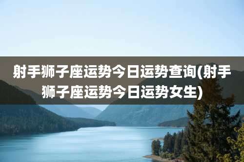 射手狮子座运势今日运势查询(射手狮子座运势今日运势女生)