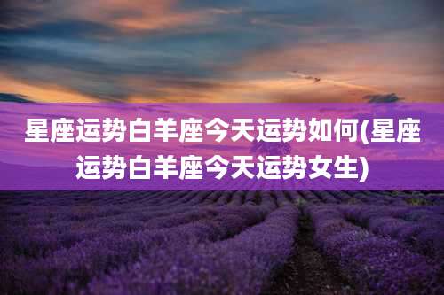 星座运势白羊座今天运势如何(星座运势白羊座今天运势女生)