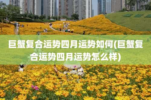 巨蟹复合运势四月运势如何(巨蟹复合运势四月运势怎么样)