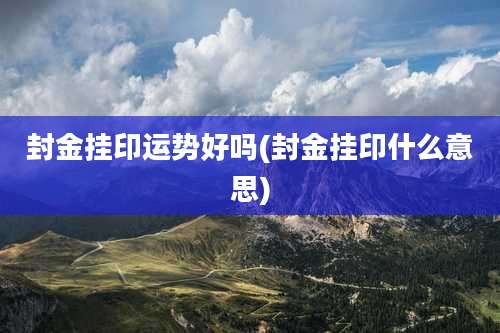 封金挂印运势好吗(封金挂印什么意思)