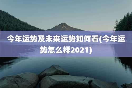 今年运势及未来运势如何看(今年运势怎么样2021)