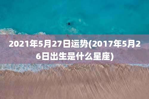 2021年5月27日运势(2017年5月26日出生是什么星座)