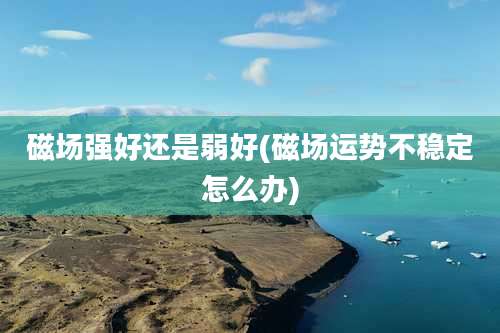 磁场强好还是弱好(磁场运势不稳定怎么办)