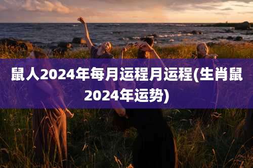 鼠人2024年每月运程月运程(生肖鼠2024年运势)