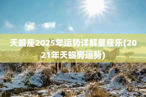 天蝎座2025年运势详解星座乐(2021年天蝎男运势)