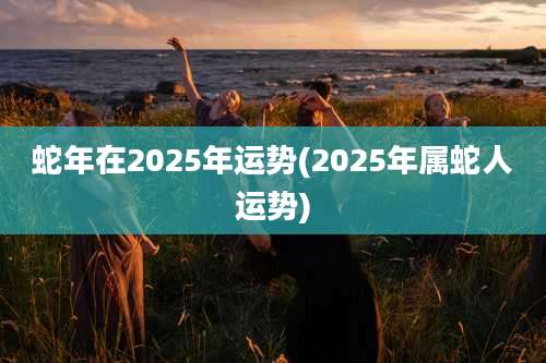 蛇年在2025年运势(2025年属蛇人运势)