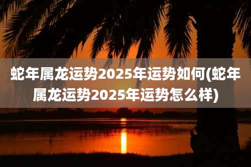 蛇年属龙运势2025年运势如何(蛇年属龙运势2025年运势怎么样)