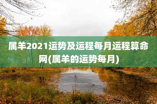 属羊2021运势及运程每月运程算命网(属羊的运势每月)
