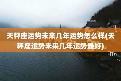 天秤座运势未来几年运势怎么样(天秤座运势未来几年运势最好)