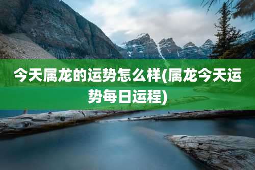 今天属龙的运势怎么样(属龙今天运势每日运程)