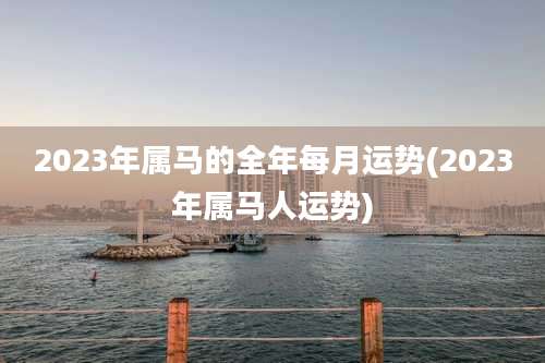 2023年属马的全年每月运势(2023年属马人运势)