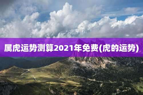 属虎运势测算2021年免费(虎的运势)