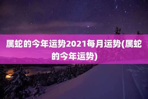 属蛇的今年运势2021每月运势(属蛇的今年运势)