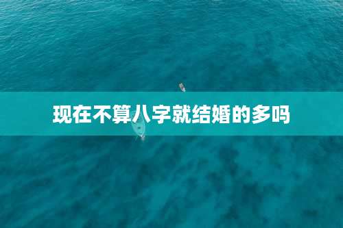 现在不算八字就结婚的多吗