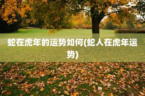 蛇在虎年的运势如何(蛇人在虎年运势)