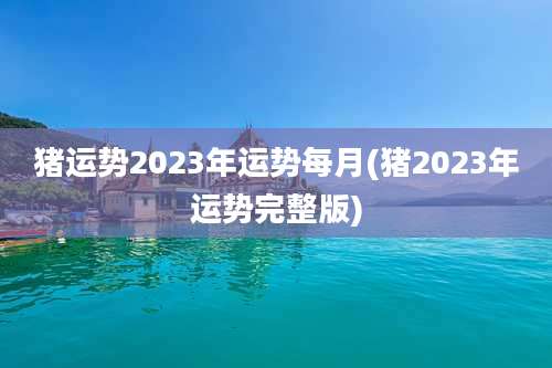 猪运势2023年运势每月(猪2023年运势完整版)