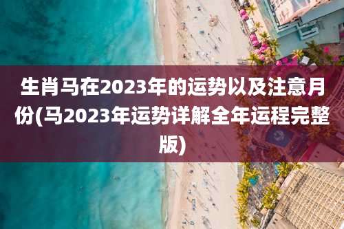 生肖马在2023年的运势以及注意月份(马2023年运势详解全年运程完整版)