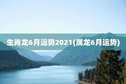 生肖龙6月运势2021(属龙6月运势)