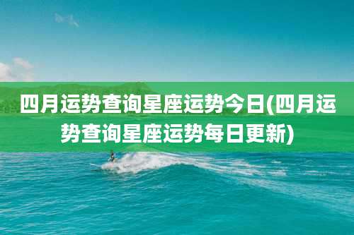 四月运势查询星座运势今日(四月运势查询星座运势每日更新)
