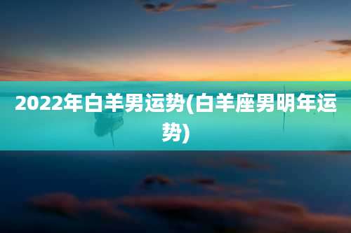 2022年白羊男运势(白羊座男明年运势)