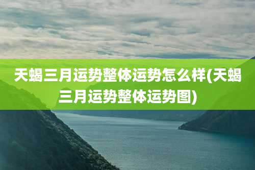 天蝎三月运势整体运势怎么样(天蝎三月运势整体运势图)