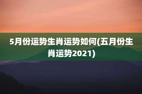 5月份运势生肖运势如何(五月份生肖运势2021)