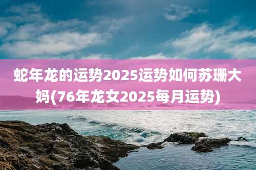 蛇年龙的运势2025运势如何苏珊大妈(76年龙女2025每月运势)